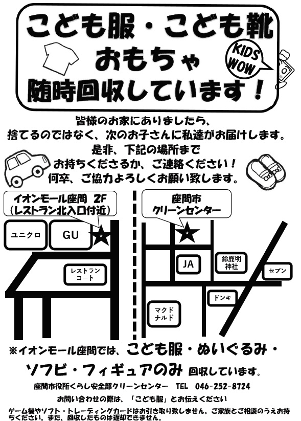 子供服等の回収場所(常設) ※イオンモール座間では、こども服・ぬいぐるみ・ソフビ・フィギュアのみ回収しています。お問い合わせの際は、「こども服」とお伝えください。ゲーム機やソフト・トレーディングk-度はお引き取りいたしません。ご家族とご相談の上お持ちください。また、回収したものは返却できません。